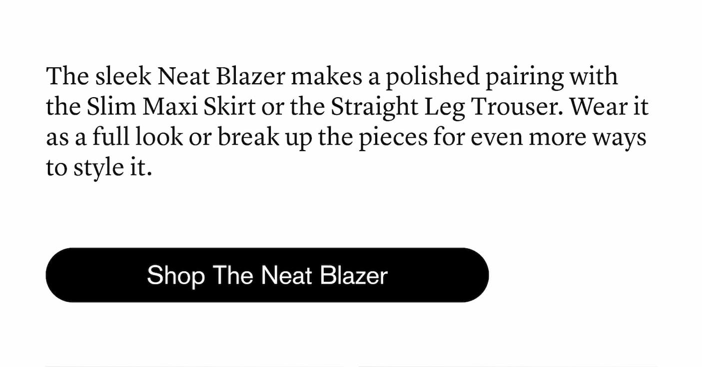 The sleek Neat Blazer makes a polished pairing with the Slim Maxi Skirt or the Straight Leg Trouser. The sleek Neat Blazer makes a polished pairing with the Slim Maxi Skirt or the Straight Leg Trouser.