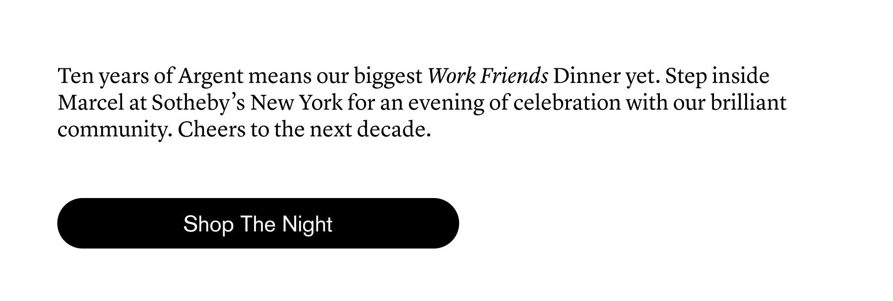 Ten years of Argent means our biggest Work Friends Dinner yet. Step inside Marcel at Sotheby’s New York for an evening of celebration with our brilliant community. Cheers to the next decade.