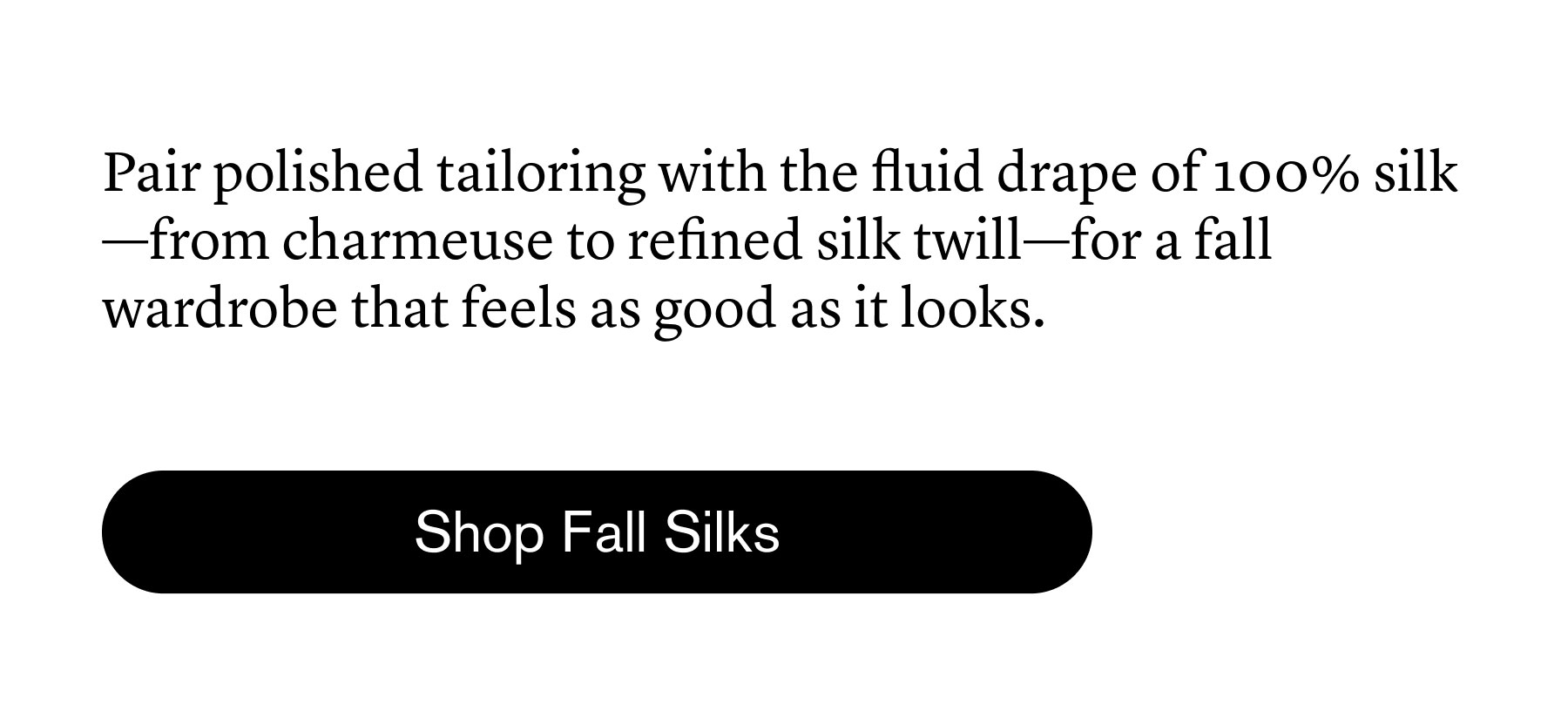 Pair polished tailoring with the fluid drape of 100% silk—from charmeuse to refined silk twill—for a fall wardrobe that feels as good as it looks. Pair polished tailoring with the fluid drape of 100% silk—from charmeuse to refined silk twill—for a fall wardrobe that feels as good as it looks.