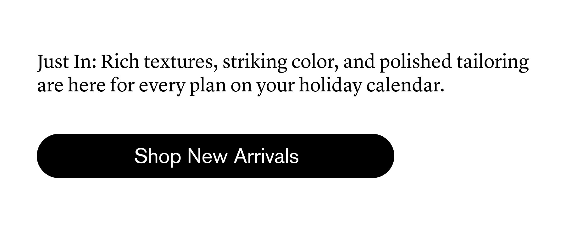 Just In: Rich textures, striking color, and polished tailoring are here for every plan on your holiday calendar. Just In: Rich textures, striking color, and polished tailoring are here for every plan on your holiday calendar.