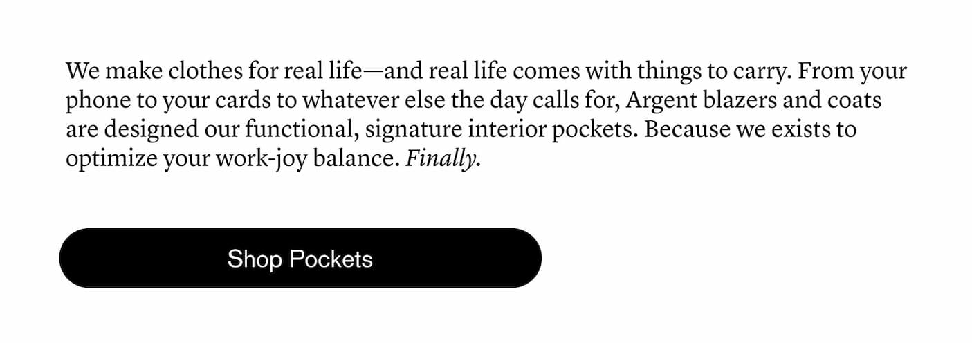 We make clothes for real life—and real life comes with things to carry. From your phone to your cards to whatever else the day calls for, Argent blazers and coats are designed our functional, signature interior pockets. Because we exists to optimize your work-joy balance. Finally.