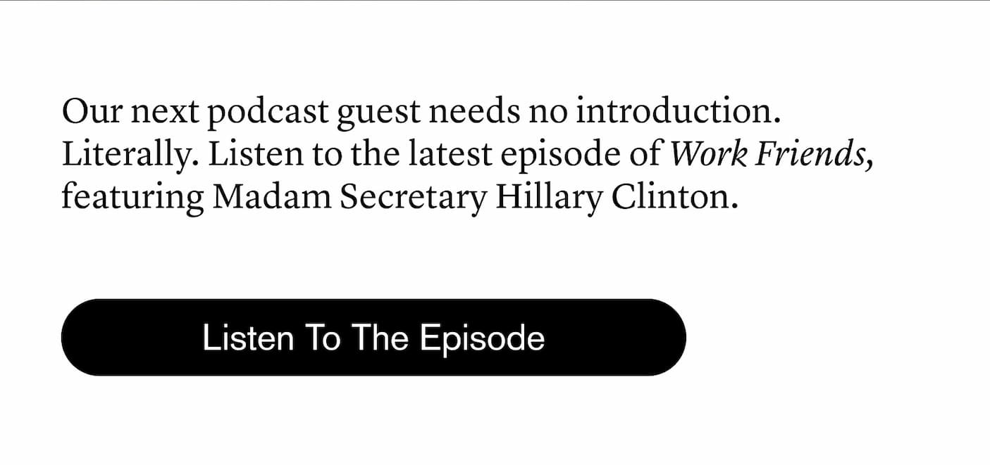 Our next podcast guest needs no introduction. Listen to the latest episode of Work Friends, featuring Secretary Hillary Clinton. Our next podcast guest needs no introduction. Listen to the latest episode of Work Friends, featuring Secretary Hillary Clinton.
