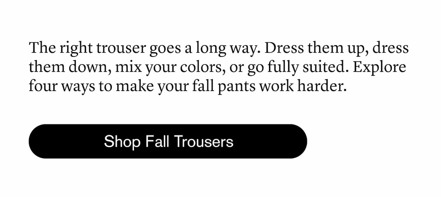 The right trouser goes a long way. Dress them up, dress them down, mix your colors, or go fully suited. Explore four ways to make your fall pants work harder. The right trouser goes a long way. Dress them up, dress them down, mix your colors, or go fully suited. Explore four ways to make your fall pants work harder.