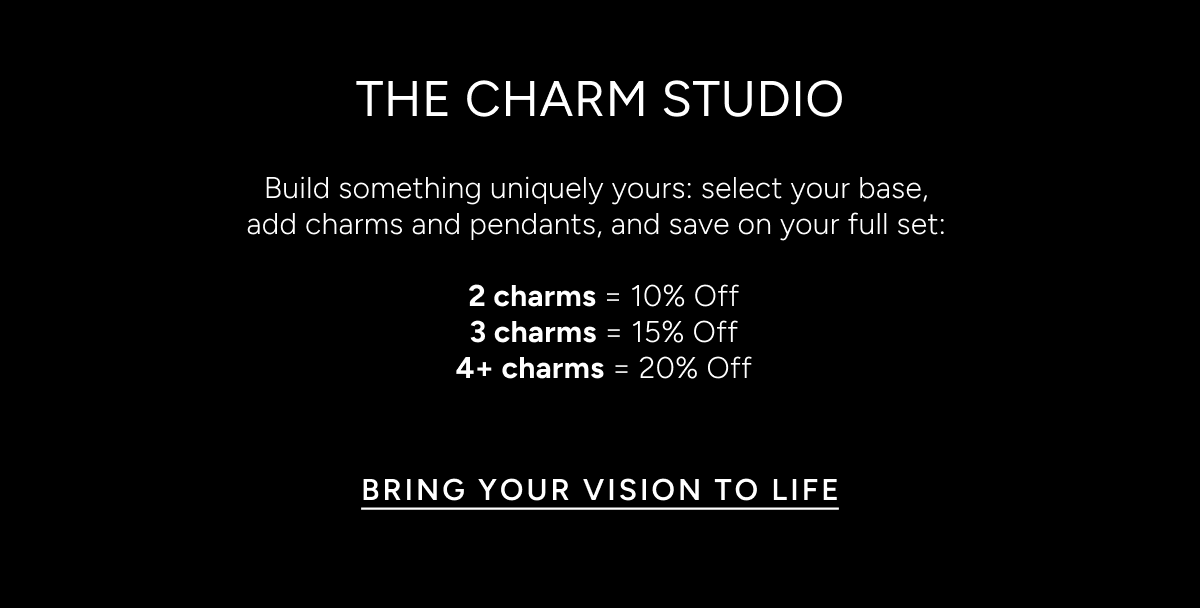 The Charm Studio. Build something uniquely yours: select your base, add charms and pendants, and save on your full set: 2 charms = 10% off, 3 charms = 15% off, 4+ charms = 20% off. Bring your vision to life