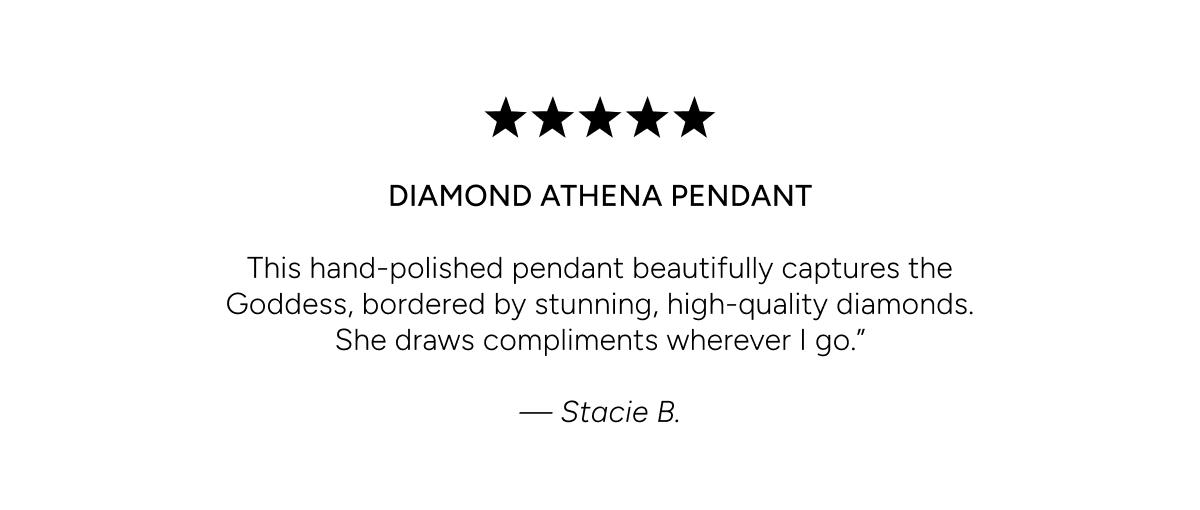 5 stars. DIAMOND ATHENA PENDANT. This hand-polished pendant beautifully captures the Goddess, bordered by stunning, high-quality diamonds. She draws compliments wherever I go. Stacie B.