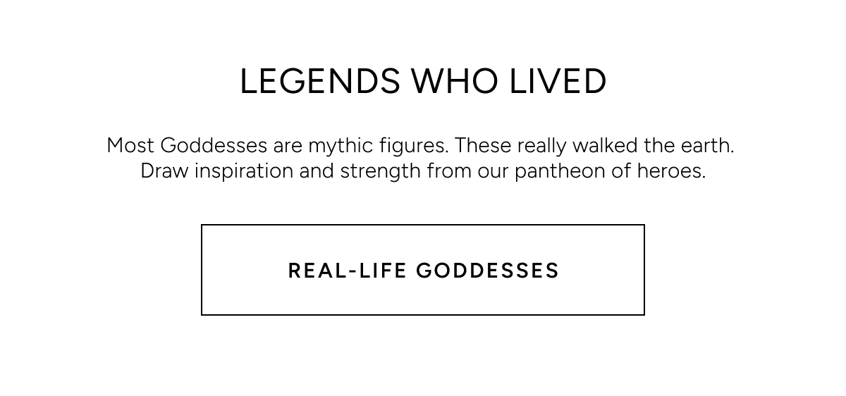 Legends who lived. Most Goddesses are mythic figures. These really walked the earth. Draw inspiration and strength from our pantheon of heroes. Real-Life Goddesses