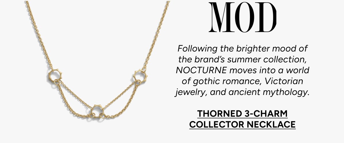 MOD: Following the brighter mood of the brand's summer collection, NOCTURNE moves into a world of gothic romance, Victorian jewelry, and ancient mythology. THORNED 3-CHARM COLLECTOR NECKLACE