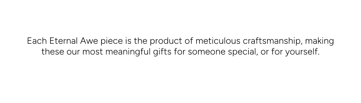 Each Eternal Awe piece is the product of meticulous craftsmanship, making these our most meaningful gifts for someone special, or for yourself.