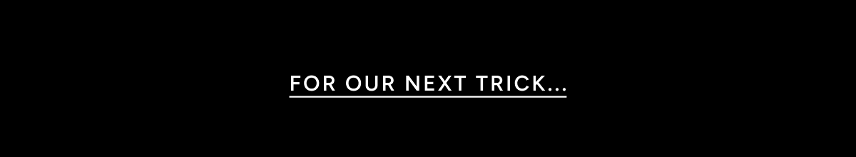 FOR OUR NEXT TRICK...