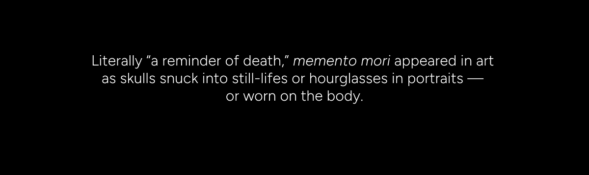 Literally a reminder of death, memento mori appeared in art as skulls snuck into still-lifes or hourglasses in portraits, or worn on the body.