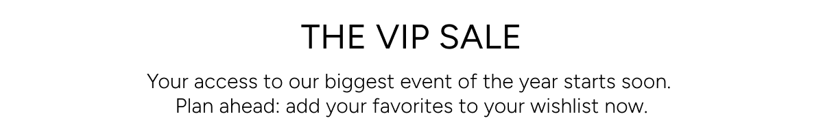 THE VIP SALE. Your access to our biggest event of the year starts soon. Plan ahead: add your favorites to your wishlist now.