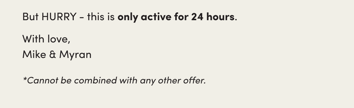 But HURRY - this is only active for 24 hours.   With love,  Mike & Myran  ​ *Cannot be combined with any other offer.