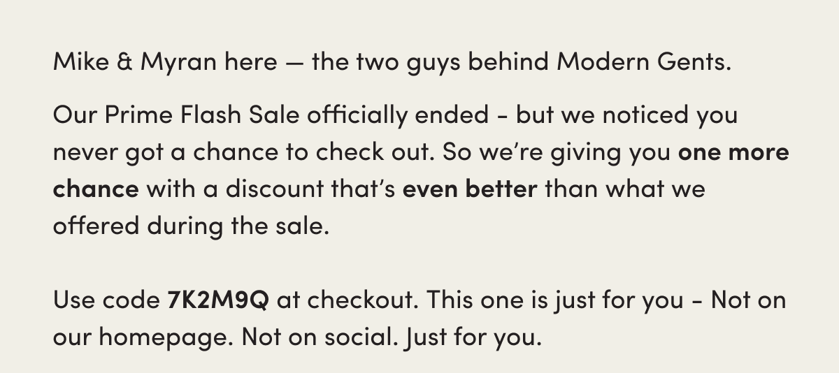 Mike & Myran here — the two guys behind Modern Gents.   Our Prime Flash Sale officially ended - but we noticed you never got a chance to check out. So we’re giving you one more chance with a discount that’s even better than what we offered during the sale. Use code 7K2M9Q at checkout. This one is just for you; not on our homepage. Not on social. Just for you. 