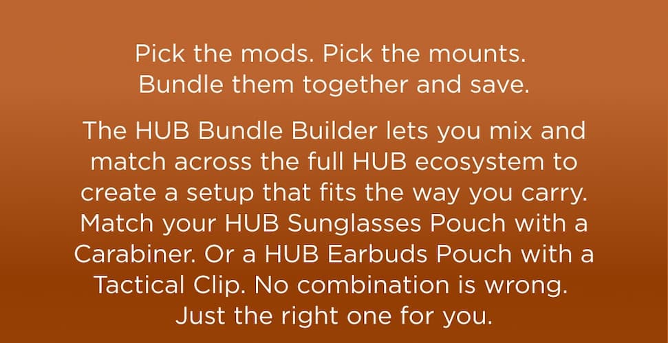Pick the mods. Pick the mounts. Bundle them together and save.  The HUB Bundle Builder lets you mix and match across the full HUB ecosystem to create a setup that fits the way you carry. Match your HUB Sunglasses Holder with a Carabiner. Or a HUB Earbuds Pouch with a Tactical Clip. No combination is wrong. Just the right one for you.