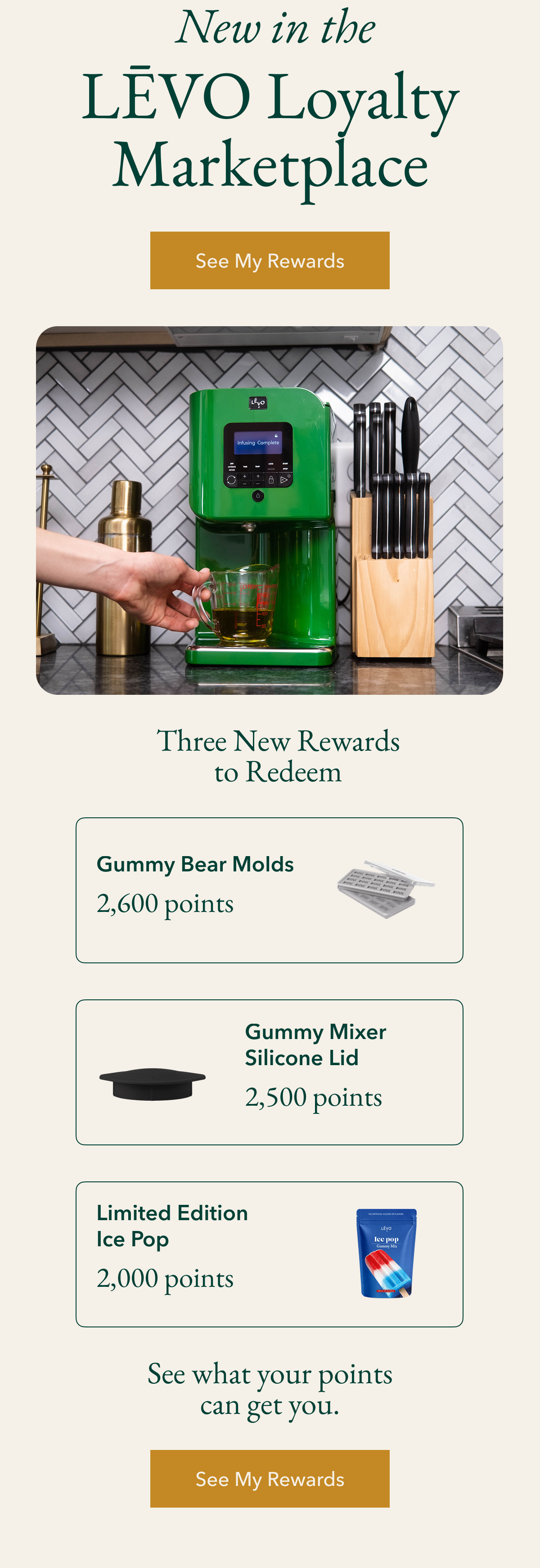 &nbsp;New in the LĒVO Loyalty Marketplace See My Rewards Three New Rewards to Redeem Gummy Bear Molds 2,600 points Gummy Mixer Silicone Lid 2,500 points Limited Edition Ice Pop 2,000 points See what your points can get you. See My Rewards