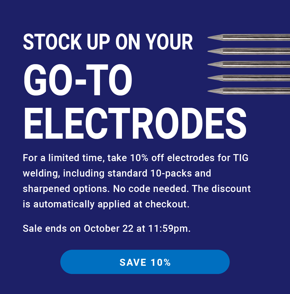 Stock Up on Your Go-To Electrodes | For a limited time, take 10% off electrodes for TIG welding, including standard 10-packs and sharpened options. No code needed; the discount is automatically applied at checkout. Sale ends on October 22 at 11:59pm. | SAVE 10%