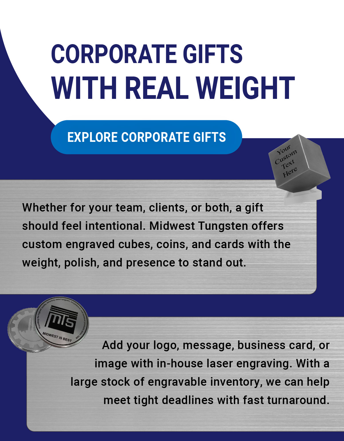 Corporate Gifts With Real Weight | Whether for your team, clients, or both, a gift should feel intentional. Midwest Tungsten offers custom engraved cubes, coins, and cards with the weight, polish, and presence to stand out. Add your logo, message, business card, or image with in-house laser engraving. With a large stock of engravable inventory, we can help meet tight deadlines with fast turnaround. | Explore Corporate Gifts