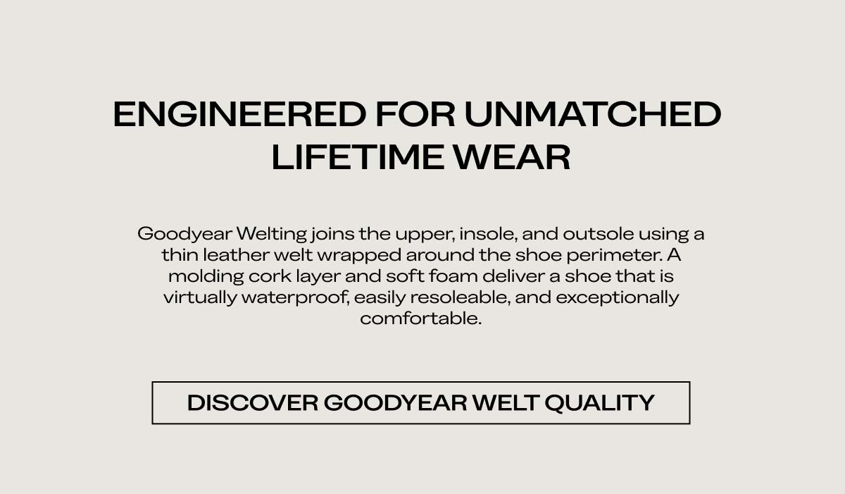 ENGINEERED FOR UNMATCHED LIFETIME WEAR   Goodyear Welting joins the upper, insole, and outsole using a thin leather welt wrapped around the shoe perimeter. A molding cork layer and soft foam deliver a shoe that is virtually waterproof, easily resoleable, and exceptionally comfortable.   DISCOVER GOODYEAR WELT QUALIT
