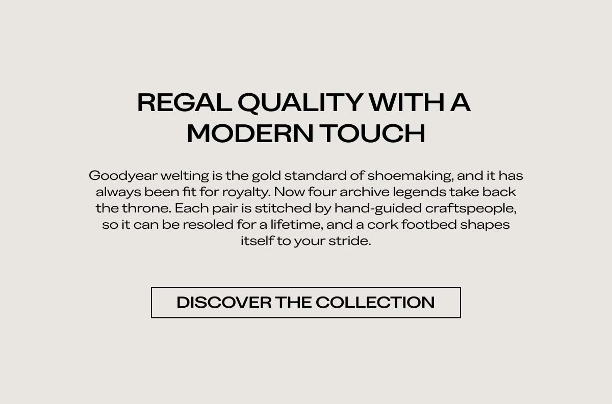 REGAL QUALITY WITH A MODERN TOUCH   Goodyear welting is the gold standard of shoemaking, and it has always been fit for royalty. Now, four archive legends take back the throne. Each pair is crafted to hand-welted standards, so it can be resoled for a lifetime, and a cork footbed shapes itself to your stride.   DISCOVER THE COLLECTION