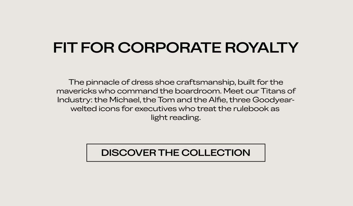 FIT FOR CORPORATE ROYALTY   The pinnacle of dress shoe craftsmanship, built for the mavericks who command the boardroom. Meet our Titans of Industry: the Michael, the Tom and the Alfie, three Goodyear-welted icons for executives who treat the rulebook as light reading.   DISCOVER THE COLLECTION