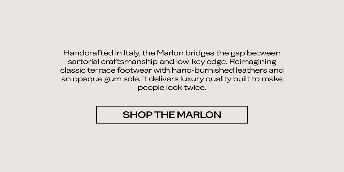 Handcrafted in Italy, the Marlon bridges the gap between sartorial craftsmanship and low-key edge. Reimagining classic terrace footwear with hand-burnished leathers and an opaque gum sole, it delivers luxury quality built to make people look twice.   SHOP THE MARLON  