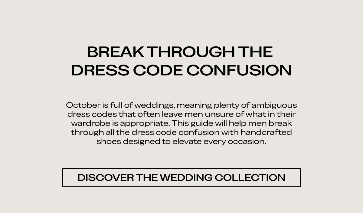 BREAK THROUGH THE DRESS CODE CONFUSION   October is full of weddings, meaning plenty of ambiguous dress codes that often leave men unsure of what in their wardrobe is appropriate. This guide will help men break through all the dress code confusion with handcrafted shoes designed to elevate every occasion.   DISCOVER THE WEDDING COLLECTION 