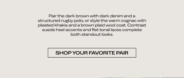 Pair the dark brown with dark denim and a structured rugby polo, or style the warm cognac with pleated trousers and a heavy-gauge wool coat. Contrast suede heel accents and a flat-box toe box complete both standout looks. SHOP YOUR FAVORITE PAIR