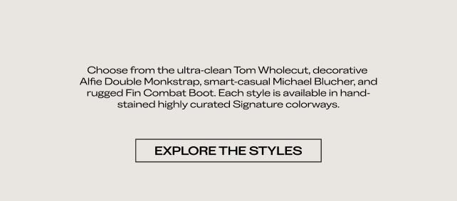 Choose from the ultra-clean Tom Wholecut, decorative Alfie Double Monkstrap, smart-casual Michael Blucher, and rugged Fin Combat Boot. Each style is available in hand-stained, highly curated signature colorways. EXPLORE THE STYLES 