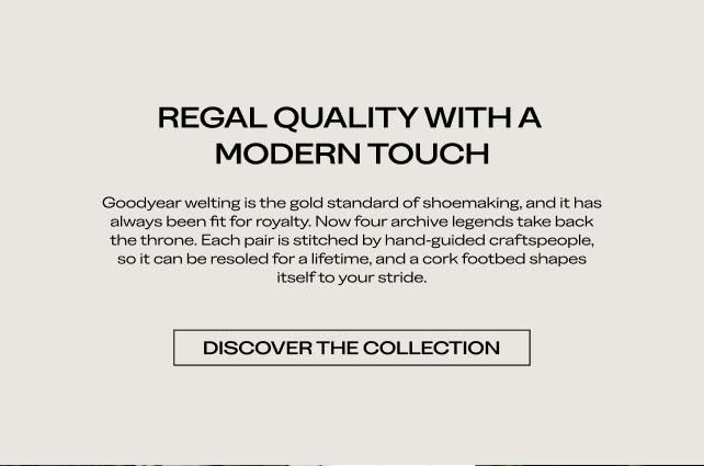 REGAL QUALITY WITH A MODERN TOUCH Goodyear welting is the gold standard of shoemaking, and it has always been fit for royalty. Now, four archive legends take back the throne. Each pair is crafted to hand-welted standards, so it can be resoled for a lifetime, and a cork footbed shapes itself to your stride. DISCOVER THE COLLECTION
