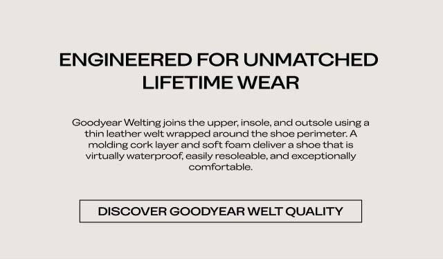ENGINEERED FOR UNMATCHED LIFETIME WEAR Goodyear Welting joins the upper, insole, and outsole using a thin leather welt wrapped around the shoe perimeter. A molding cork layer and soft foam deliver a shoe that is virtually waterproof, easily resoleable, and exceptionally comfortable. DISCOVER GOODYEAR WELT QUALIT