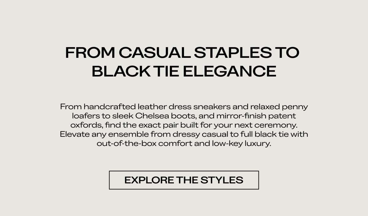 FROM CASUAL STAPLES TO BLACK TIE ELEGANCE   From handcrafted leather dress sneakers and relaxed penny loafers to sleek Chelsea boots and mirror-finish patent oxfords, find the exact pair built for your next ceremony. Elevate any ensemble from dressy casual to full black tie with out-of-the-box comfort and low-key luxury.   EXPLORE THE STYLES 