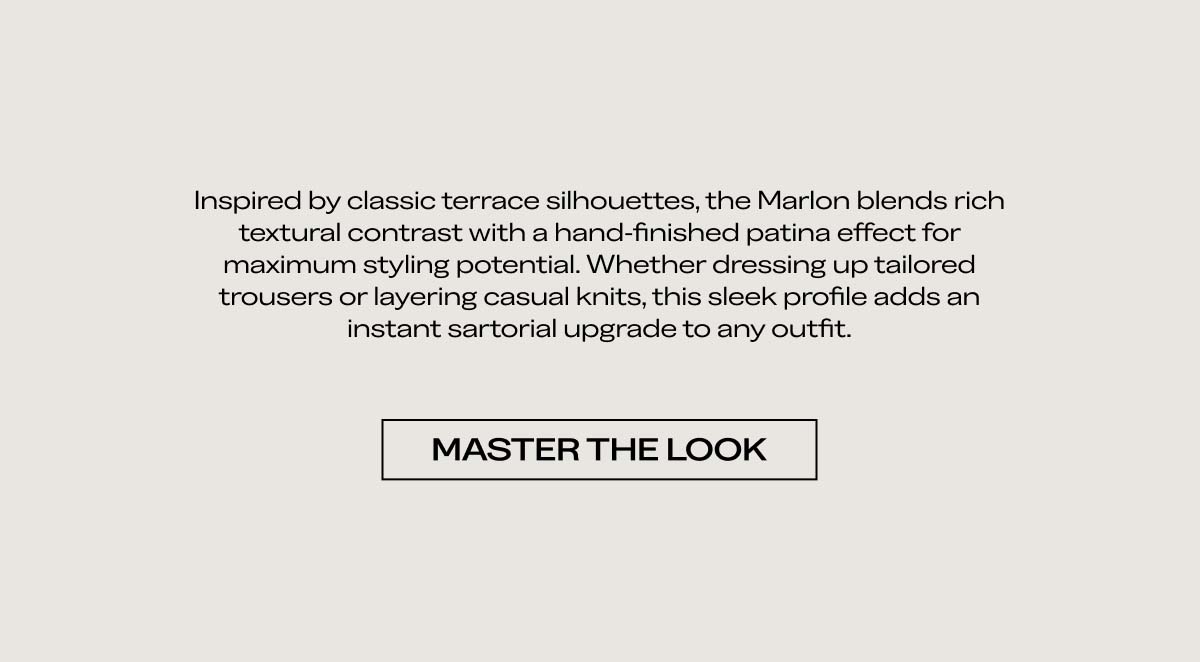 Inspired by classic terrace silhouettes, the Marlon blends rich textural contrast with a hand-finished patina effect for maximum styling potential. Whether dressing up tailored trousers or layering casual knits, this sleek profile adds an instant sartorial upgrade to any outfit.   MASTER THE LOOK  