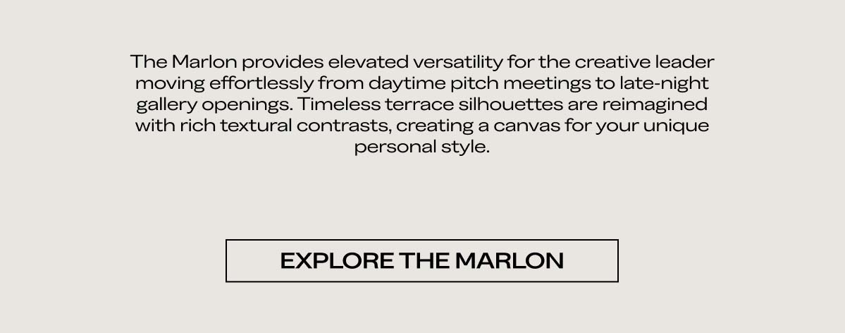 The Marlon provides elevated versatility for the creative leader moving effortlessly from daytime pitch meetings to late-night gallery openings. Timeless terrace silhouettes are reimagined with rich textural contrasts, creating a canvas for your unique personal style.   EXPLORE THE MARLON 