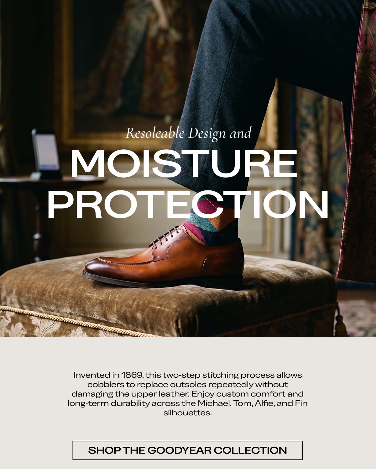 Resoleable Design andMOISTURE PROTECTION   Invented in 1869, this two-step stitching process allows cobblers to replace outsoles repeatedly without damaging the upper leather. Enjoy custom comfort and long-term durability across the Michael, Tom, Alfie, and Fin silhouettes.   SHOP THE GOODYEAR COLLECTION
