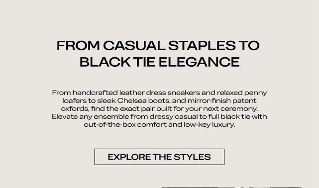 FROM CASUAL STAPLES TO BLACK TIE ELEGANCE From handcrafted leather dress sneakers and relaxed penny loafers to sleek Chelsea boots and mirror-finish patent oxfords, find the exact pair built for your next ceremony. Elevate any ensemble from dressy casual to full black tie with out-of-the-box comfort and low-key luxury. EXPLORE THE STYLES 