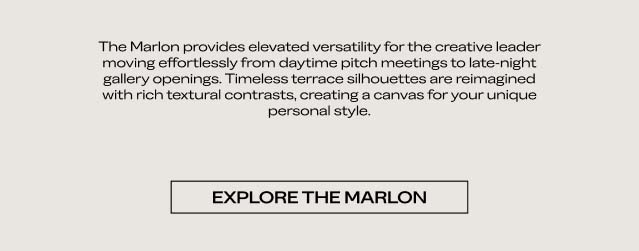 The Marlon provides elevated versatility for the creative leader moving effortlessly from daytime pitch meetings to late-night gallery openings. Timeless terrace silhouettes are reimagined with rich textural contrasts, creating a canvas for your unique personal style. EXPLORE THE MARLON 