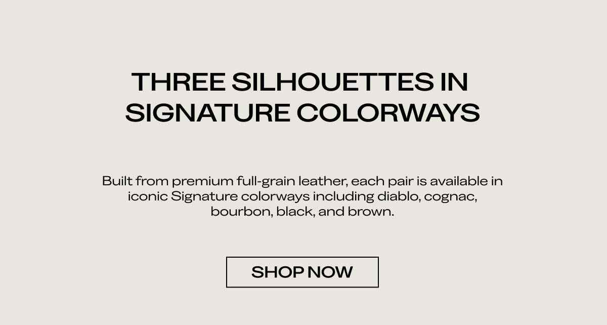 THREE SILHOUETTES IN SIGNATURE COLORWAYS   Built from premium full-grain leather, each pair is available in iconic Signature colorways including diablo, cognac, bourbon, black, and brown.   SHOP NOW  