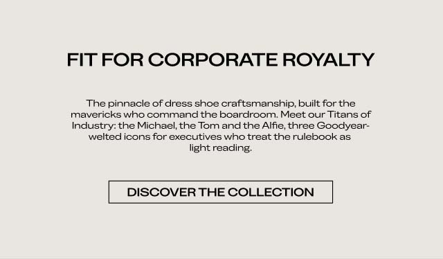 FIT FOR CORPORATE ROYALTY The pinnacle of dress shoe craftsmanship, built for the mavericks who command the boardroom. Meet our Titans of Industry: the Michael, the Tom and the Alfie, three Goodyear-welted icons for executives who treat the rulebook as light reading. DISCOVER THE COLLECTION