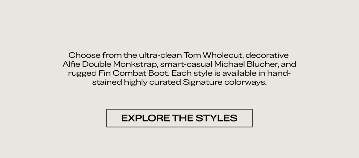 Choose from the ultra-clean Tom Wholecut, decorative Alfie Double Monkstrap, smart-casual Michael Blucher, and rugged Fin Combat Boot. Each style is available in hand-stained, highly curated signature colorways.   EXPLORE THE STYLES 