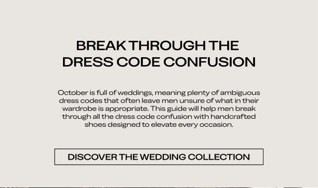 BREAK THROUGH THE DRESS CODE CONFUSION October is full of weddings, meaning plenty of ambiguous dress codes that often leave men unsure of what in their wardrobe is appropriate. This guide will help men break through all the dress code confusion with handcrafted shoes designed to elevate every occasion. DISCOVER THE WEDDING COLLECTION 