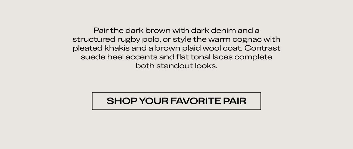Pair the dark brown with dark denim and a structured rugby polo, or style the warm cognac with pleated trousers and a heavy-gauge wool coat. Contrast suede heel accents and a flat-box toe box complete both standout looks.   SHOP YOUR FAVORITE PAIR