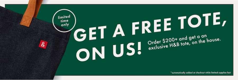 GET A FREE TOTE, ON US! Order $200+ and get an exclusive H&B tote, on the house.