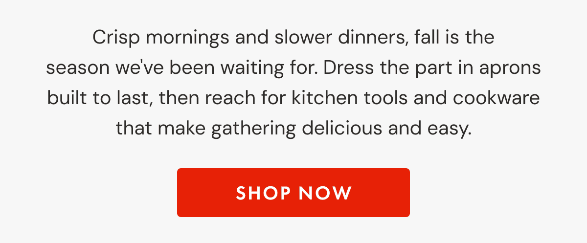 Crisp mornings and slower dinners, fall is the season we've been waiting for. Dress the part in aprons built to last, then reach for kitchen tools and cookware that make gathering delicious and easy. | SHOP NOW