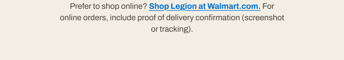 Prefer to shop online? Shop Legion at Walmart.com. For online orders, include proof of delivery confirmation.