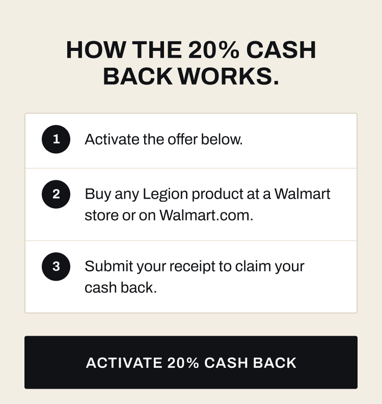 How the 20% cash back works. Activate the offer, buy any Legion product at Walmart or Walmart.com, and submit your receipt to claim cash back. Activate 20% cash back.