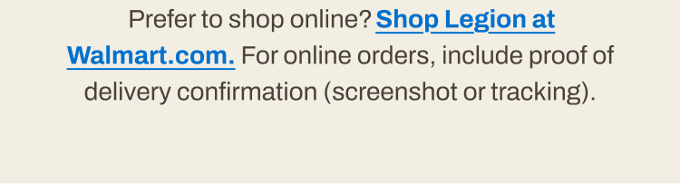 Prefer to shop online? Shop Legion at Walmart.com. For online orders, include proof of delivery confirmation.