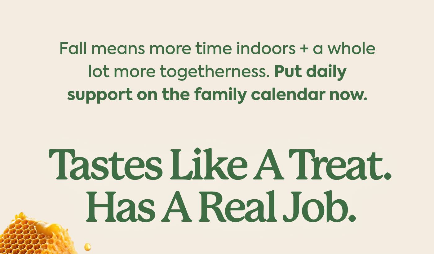 Fall means more time indoors + a whole lot more togetherness. Put daily support on the family calendar now. |  TASTES LIKE A TREAT. HAS A REAL JOB