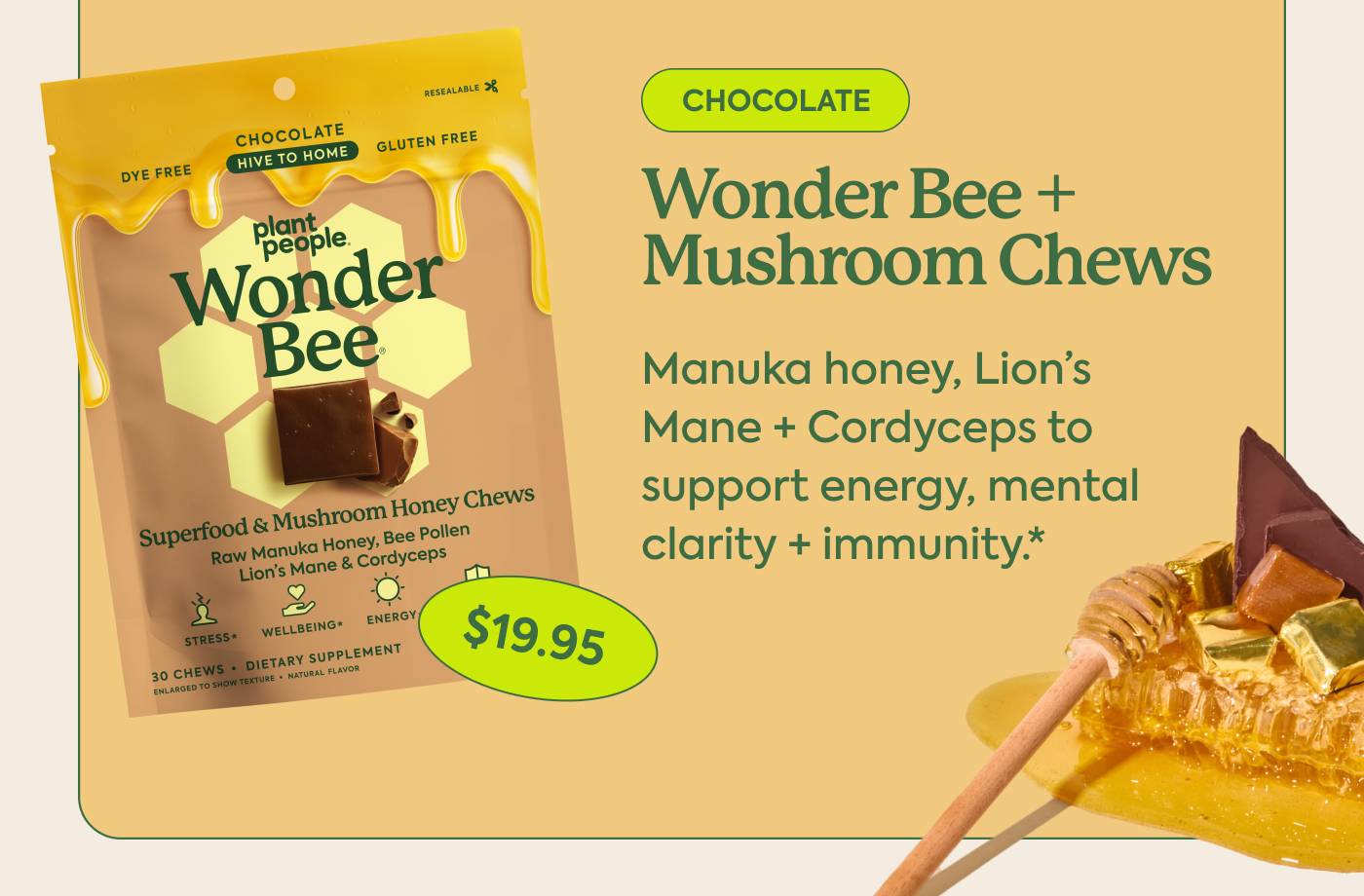 WONDER BEE + MUSHROOM CHEWS Manuka honey, Lion’s Mane + Cordyceps to support energy, mental clarity + immunity.* Chocolate. $19.95