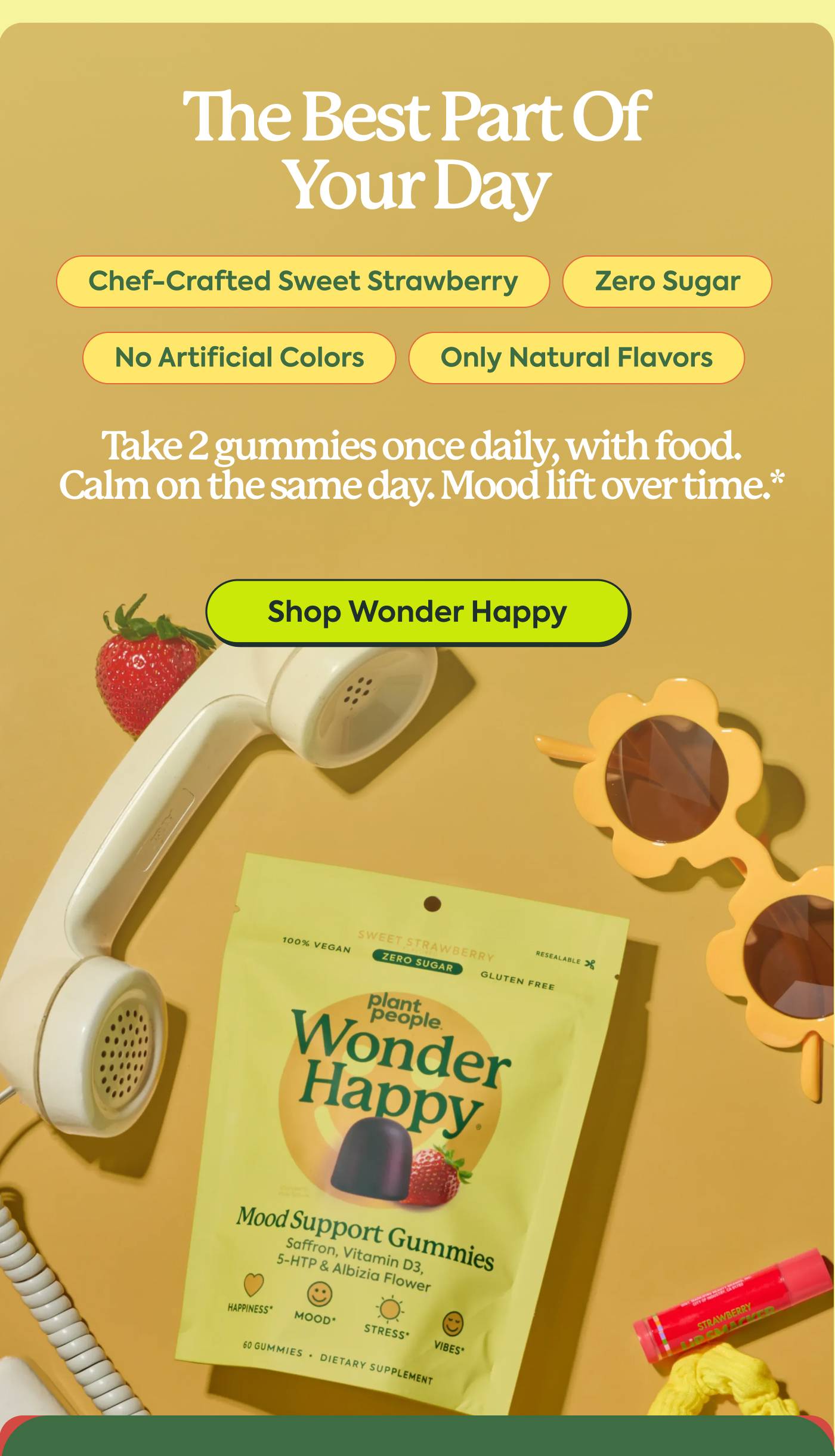 THE BEST PART OF YOUR DAY Chef-crafted sweet strawberry. Zero sugar. No artificial colors. Only natural flavors. Take 2 gummies once daily, with food.  Calm on the same day. Mood lift over time.* Shop Wonder Happy