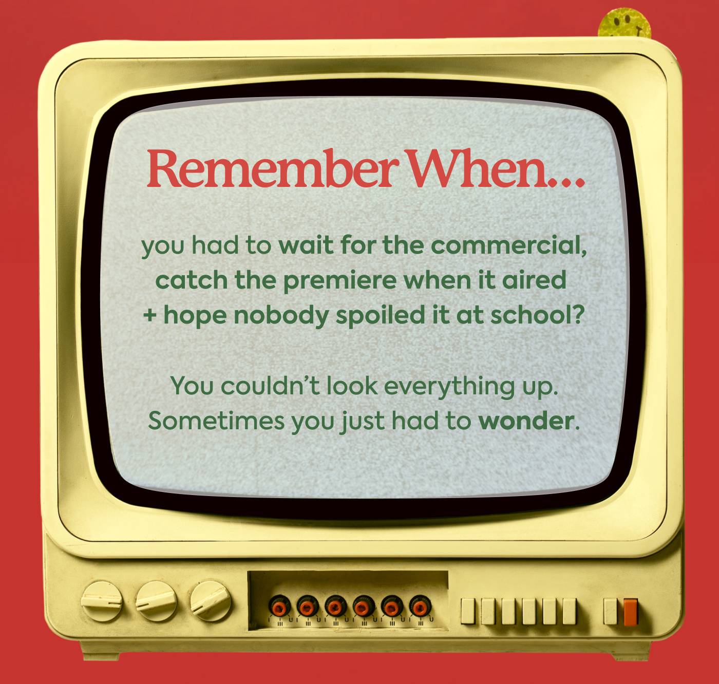 Remember when… you had to wait for the commercial, catch the premier when it aired + hope nobody spoiled it at school? You couldn't look everything up. Sometimes you just had to wonder.